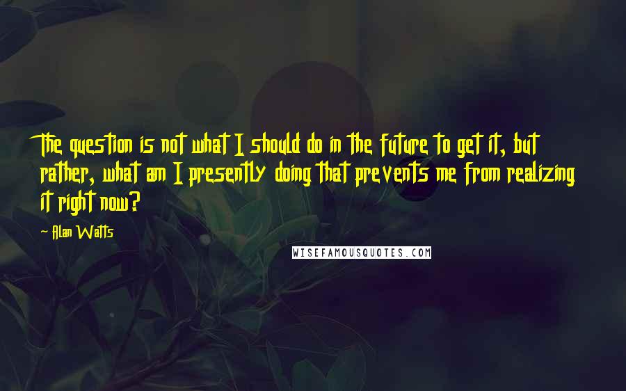 Alan Watts Quotes: The question is not what I should do in the future to get it, but rather, what am I presently doing that prevents me from realizing it right now?