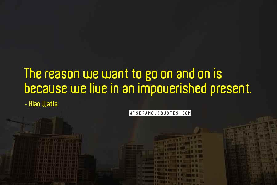 Alan Watts Quotes: The reason we want to go on and on is because we live in an impoverished present.