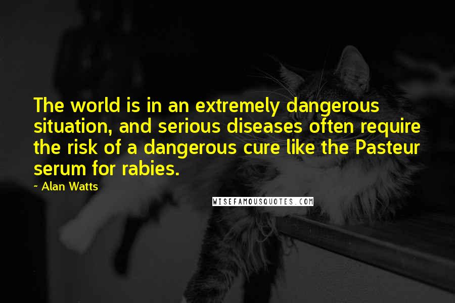 Alan Watts Quotes: The world is in an extremely dangerous situation, and serious diseases often require the risk of a dangerous cure like the Pasteur serum for rabies.