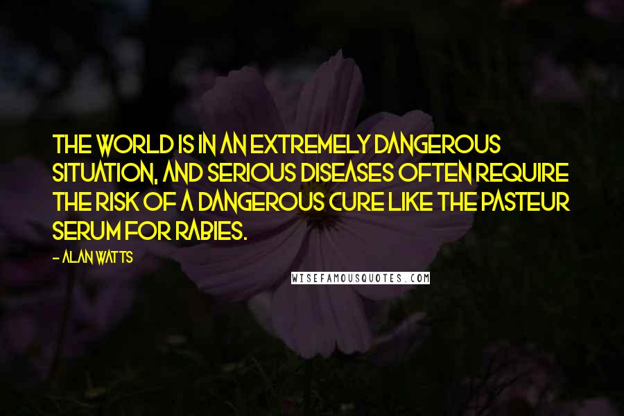 Alan Watts Quotes: The world is in an extremely dangerous situation, and serious diseases often require the risk of a dangerous cure like the Pasteur serum for rabies.