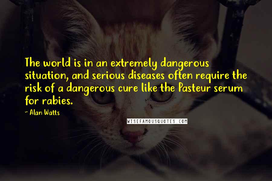 Alan Watts Quotes: The world is in an extremely dangerous situation, and serious diseases often require the risk of a dangerous cure like the Pasteur serum for rabies.