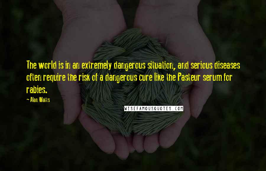 Alan Watts Quotes: The world is in an extremely dangerous situation, and serious diseases often require the risk of a dangerous cure like the Pasteur serum for rabies.