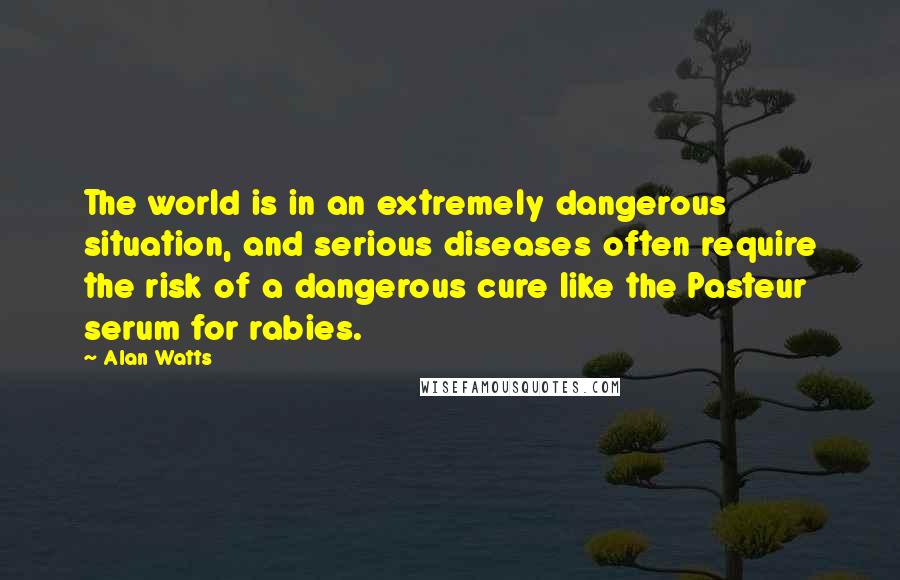 Alan Watts Quotes: The world is in an extremely dangerous situation, and serious diseases often require the risk of a dangerous cure like the Pasteur serum for rabies.