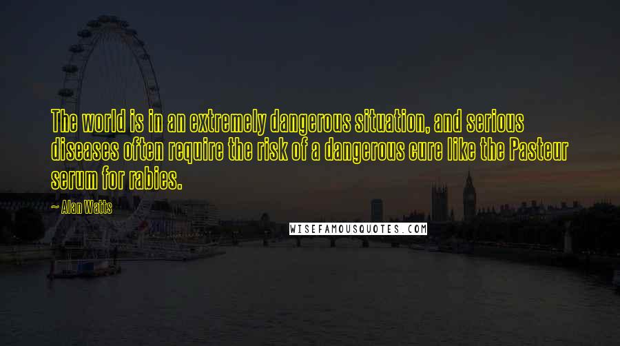 Alan Watts Quotes: The world is in an extremely dangerous situation, and serious diseases often require the risk of a dangerous cure like the Pasteur serum for rabies.