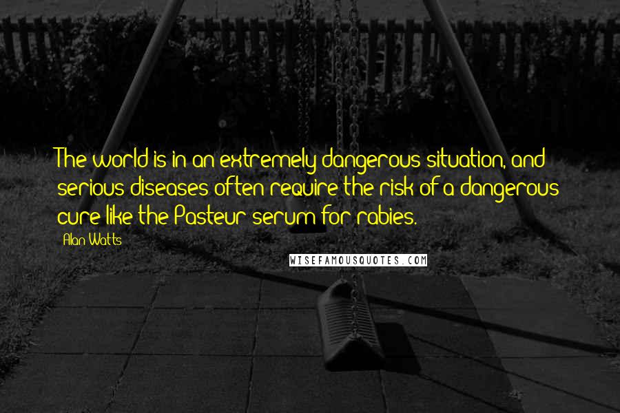 Alan Watts Quotes: The world is in an extremely dangerous situation, and serious diseases often require the risk of a dangerous cure like the Pasteur serum for rabies.