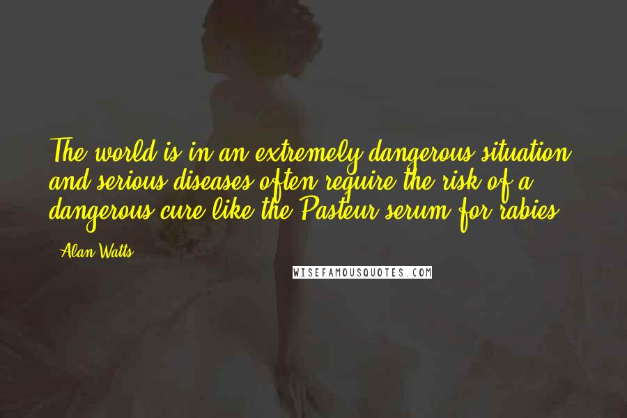 Alan Watts Quotes: The world is in an extremely dangerous situation, and serious diseases often require the risk of a dangerous cure like the Pasteur serum for rabies.