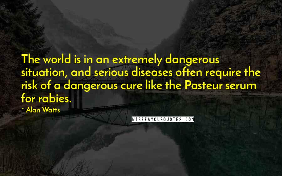 Alan Watts Quotes: The world is in an extremely dangerous situation, and serious diseases often require the risk of a dangerous cure like the Pasteur serum for rabies.