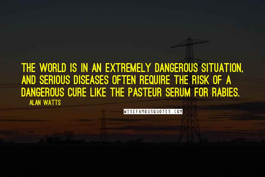 Alan Watts Quotes: The world is in an extremely dangerous situation, and serious diseases often require the risk of a dangerous cure like the Pasteur serum for rabies.