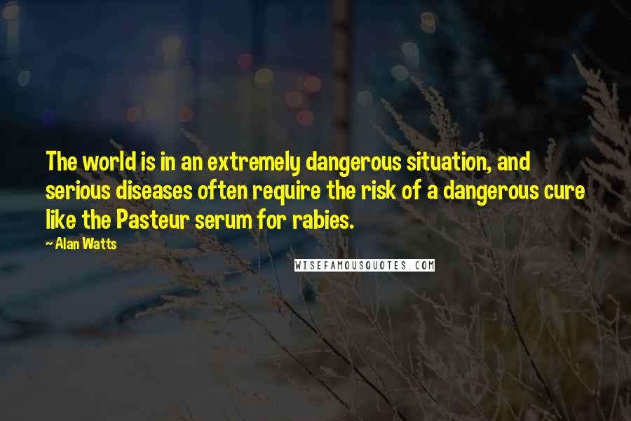 Alan Watts Quotes: The world is in an extremely dangerous situation, and serious diseases often require the risk of a dangerous cure like the Pasteur serum for rabies.