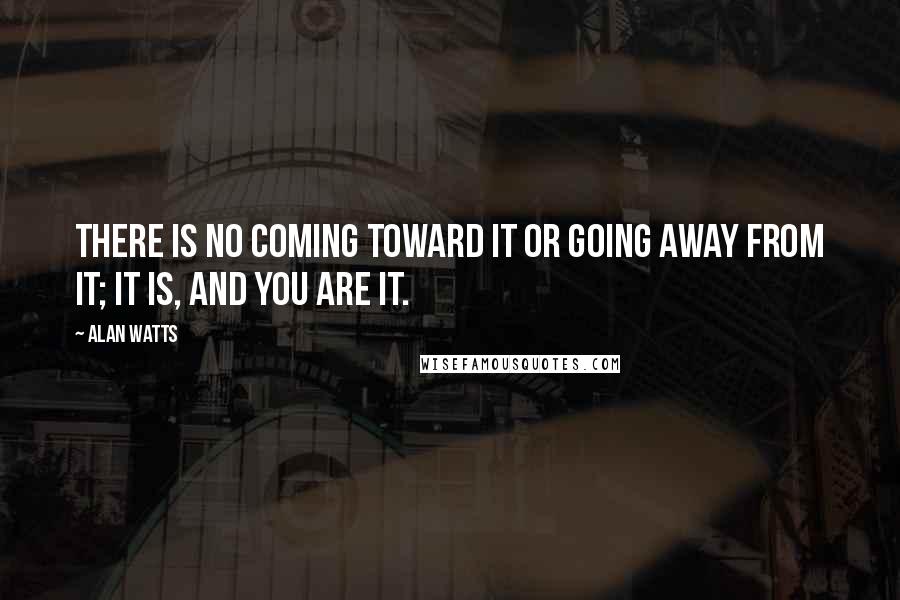 Alan Watts Quotes: There is no coming toward it or going away from it; it is, and you are it.