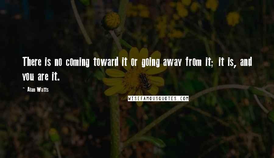 Alan Watts Quotes: There is no coming toward it or going away from it; it is, and you are it.