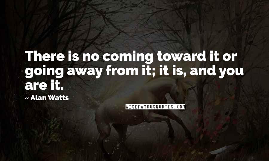 Alan Watts Quotes: There is no coming toward it or going away from it; it is, and you are it.