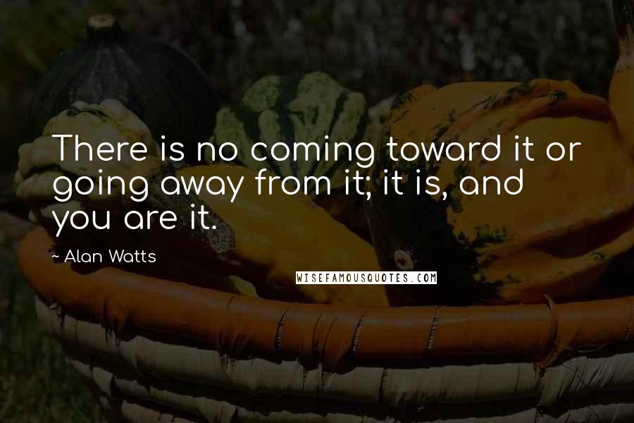 Alan Watts Quotes: There is no coming toward it or going away from it; it is, and you are it.