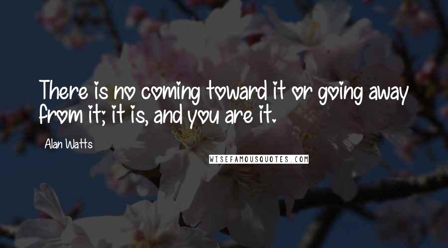 Alan Watts Quotes: There is no coming toward it or going away from it; it is, and you are it.