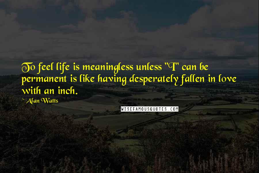 Alan Watts Quotes: To feel life is meaningless unless "I" can be permanent is like having desperately fallen in love with an inch.