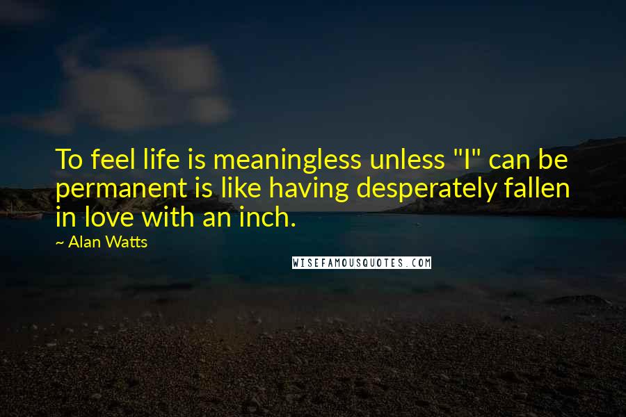 Alan Watts Quotes: To feel life is meaningless unless "I" can be permanent is like having desperately fallen in love with an inch.