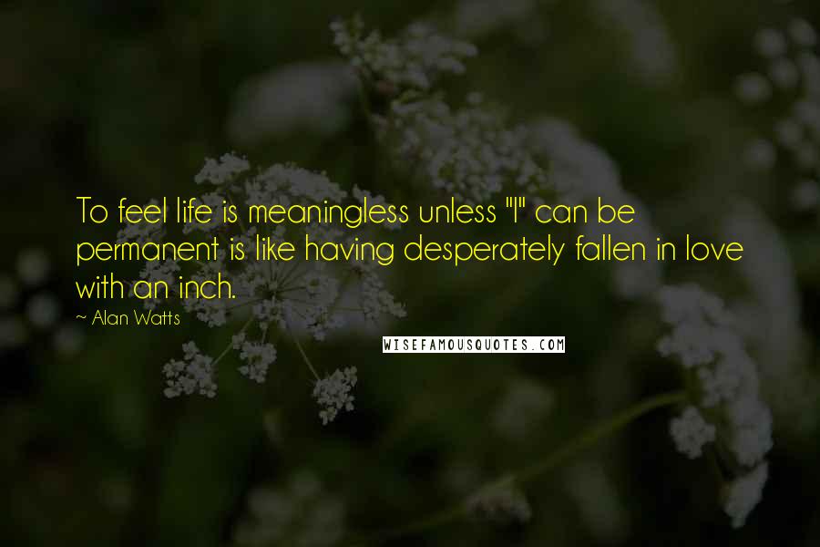 Alan Watts Quotes: To feel life is meaningless unless "I" can be permanent is like having desperately fallen in love with an inch.