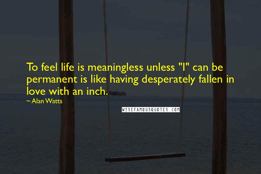 Alan Watts Quotes: To feel life is meaningless unless "I" can be permanent is like having desperately fallen in love with an inch.