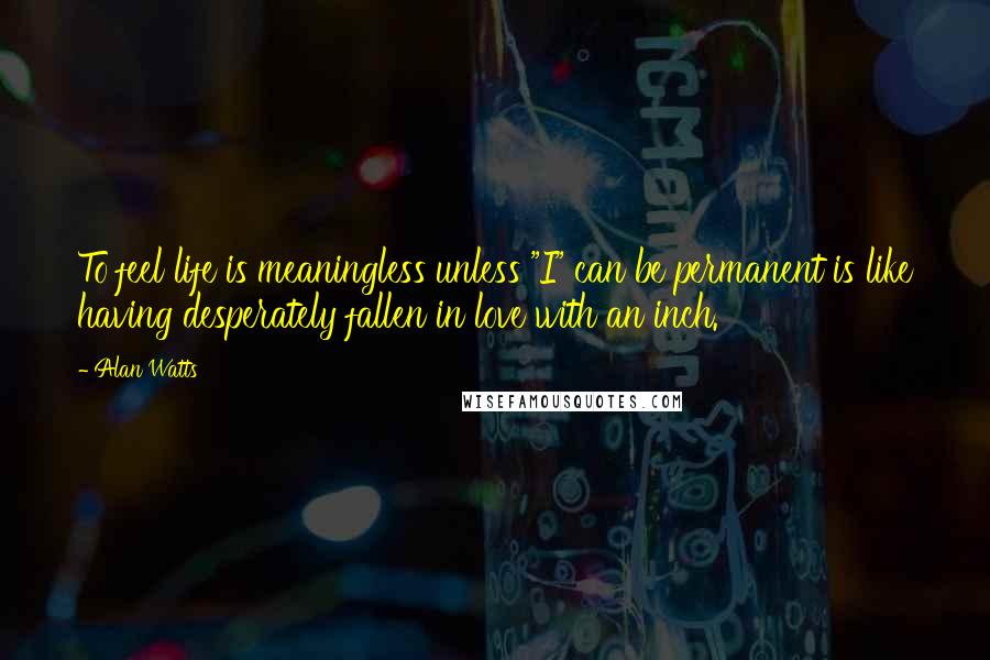 Alan Watts Quotes: To feel life is meaningless unless "I" can be permanent is like having desperately fallen in love with an inch.