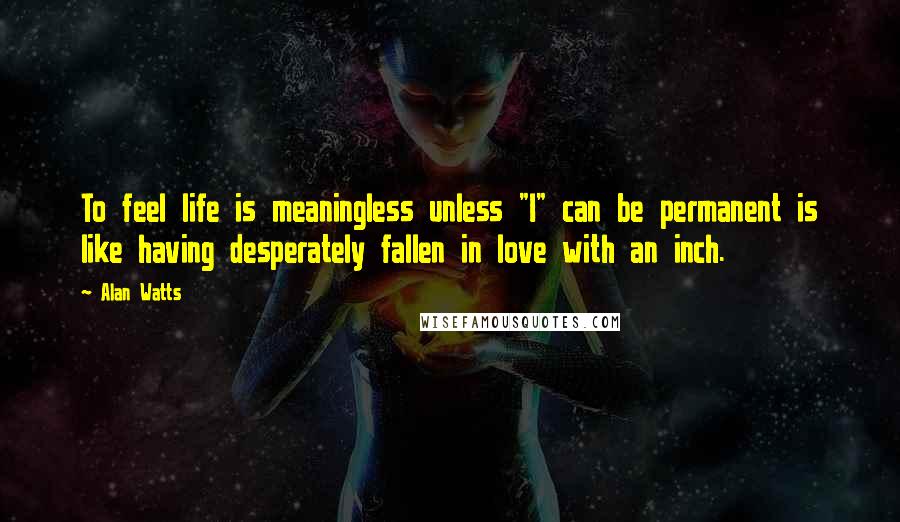 Alan Watts Quotes: To feel life is meaningless unless "I" can be permanent is like having desperately fallen in love with an inch.