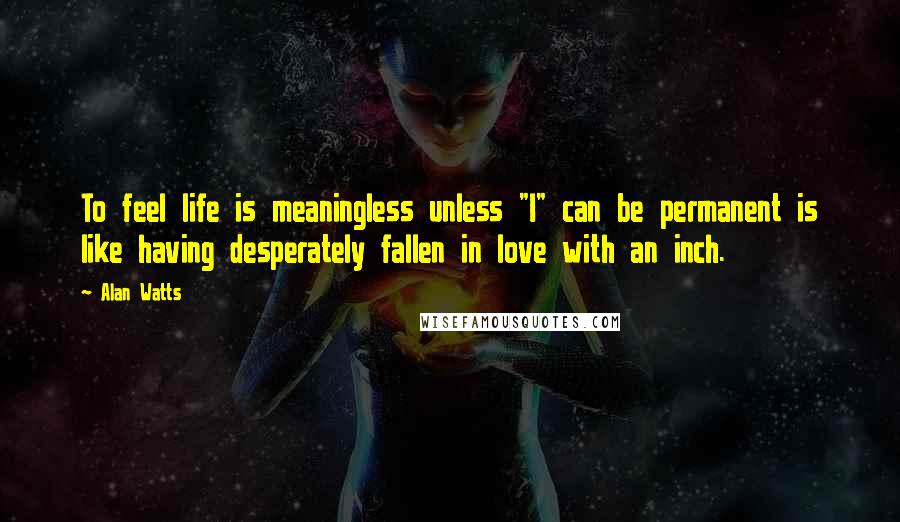 Alan Watts Quotes: To feel life is meaningless unless "I" can be permanent is like having desperately fallen in love with an inch.