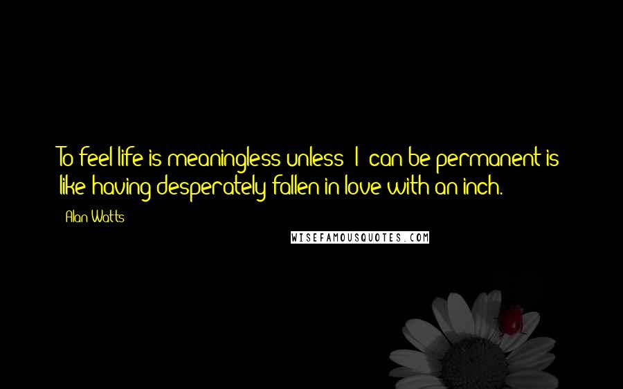 Alan Watts Quotes: To feel life is meaningless unless "I" can be permanent is like having desperately fallen in love with an inch.