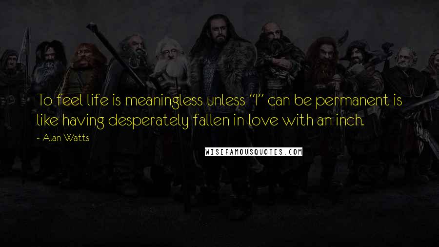 Alan Watts Quotes: To feel life is meaningless unless "I" can be permanent is like having desperately fallen in love with an inch.