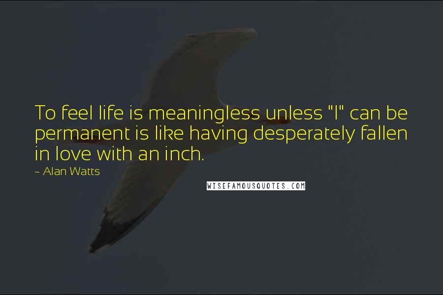 Alan Watts Quotes: To feel life is meaningless unless "I" can be permanent is like having desperately fallen in love with an inch.