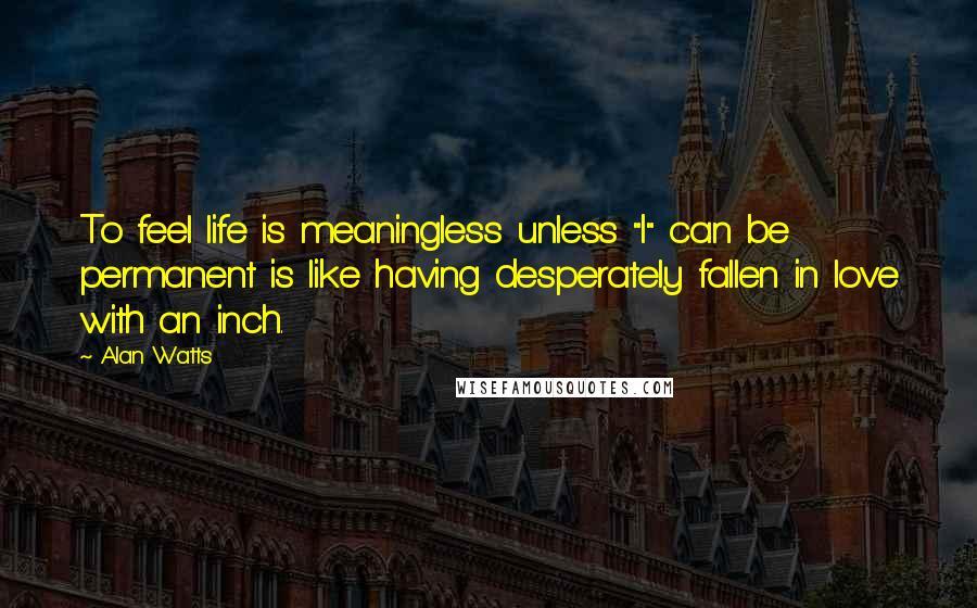 Alan Watts Quotes: To feel life is meaningless unless "I" can be permanent is like having desperately fallen in love with an inch.