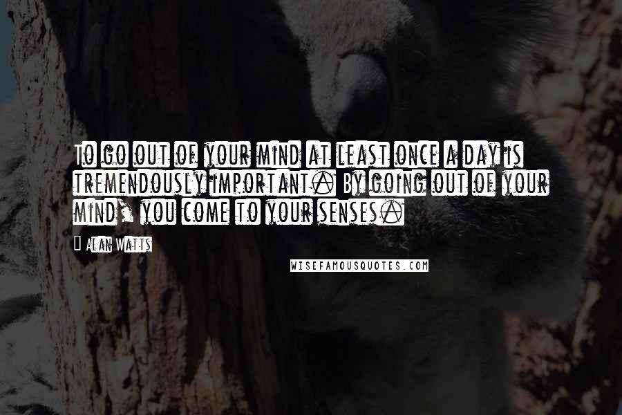 Alan Watts Quotes: To go out of your mind at least once a day is tremendously important. By going out of your mind, you come to your senses.