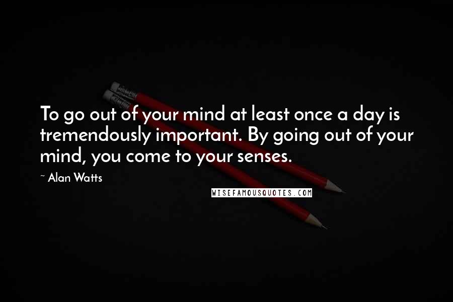 Alan Watts Quotes: To go out of your mind at least once a day is tremendously important. By going out of your mind, you come to your senses.