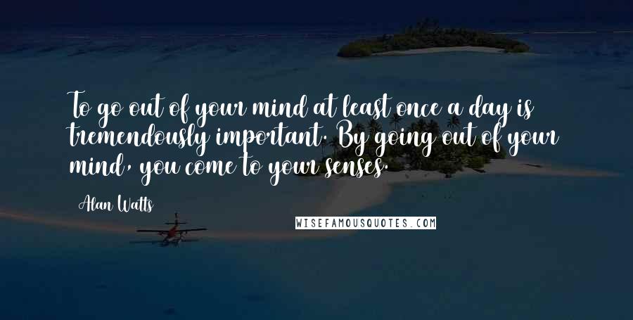 Alan Watts Quotes: To go out of your mind at least once a day is tremendously important. By going out of your mind, you come to your senses.