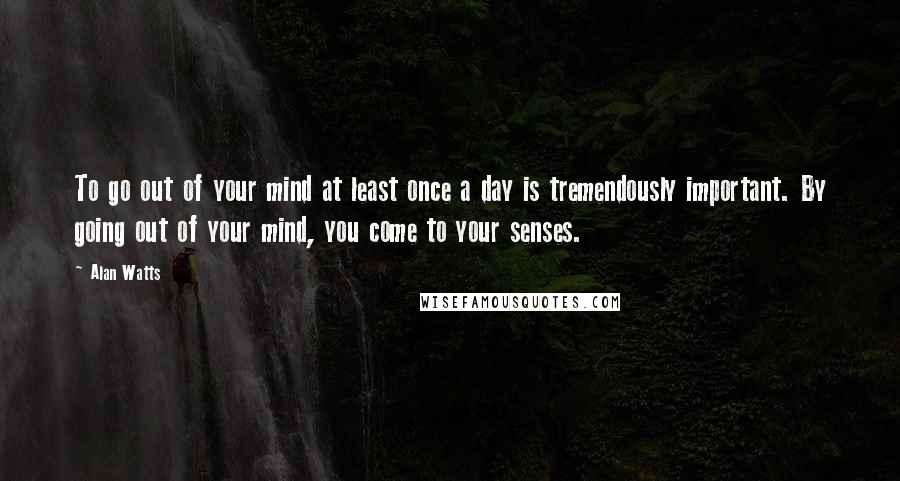 Alan Watts Quotes: To go out of your mind at least once a day is tremendously important. By going out of your mind, you come to your senses.