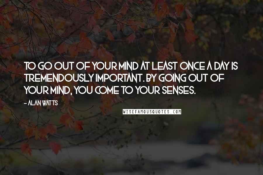 Alan Watts Quotes: To go out of your mind at least once a day is tremendously important. By going out of your mind, you come to your senses.