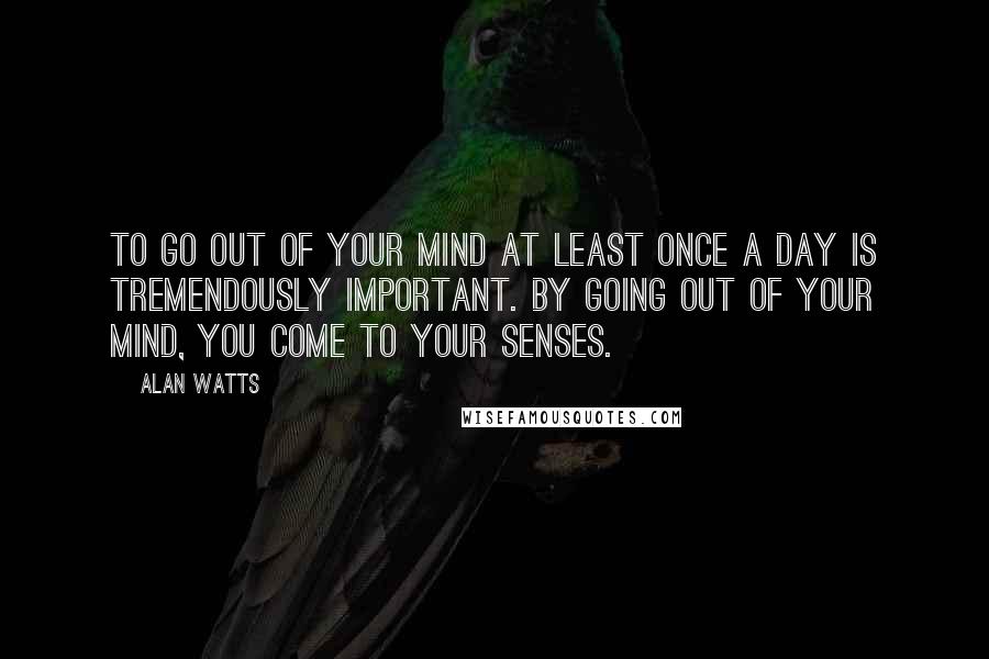 Alan Watts Quotes: To go out of your mind at least once a day is tremendously important. By going out of your mind, you come to your senses.