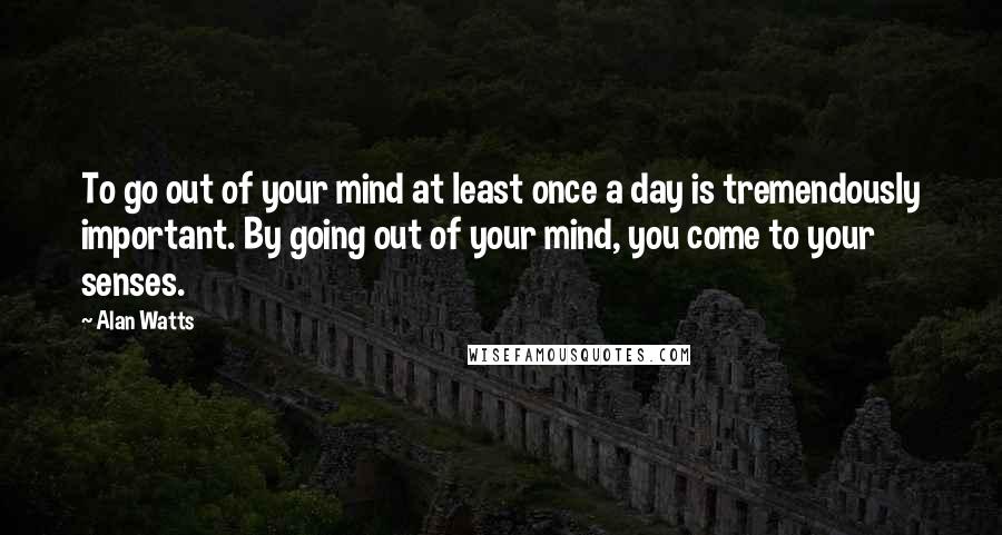 Alan Watts Quotes: To go out of your mind at least once a day is tremendously important. By going out of your mind, you come to your senses.