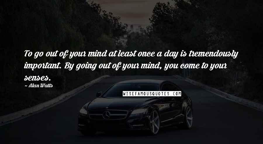 Alan Watts Quotes: To go out of your mind at least once a day is tremendously important. By going out of your mind, you come to your senses.