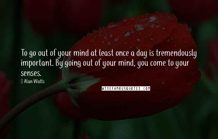 Alan Watts Quotes: To go out of your mind at least once a day is tremendously important. By going out of your mind, you come to your senses.