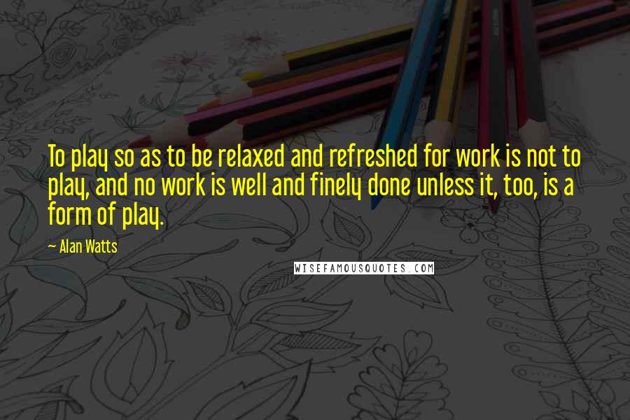 Alan Watts Quotes: To play so as to be relaxed and refreshed for work is not to play, and no work is well and finely done unless it, too, is a form of play.