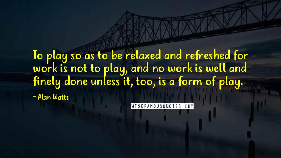 Alan Watts Quotes: To play so as to be relaxed and refreshed for work is not to play, and no work is well and finely done unless it, too, is a form of play.