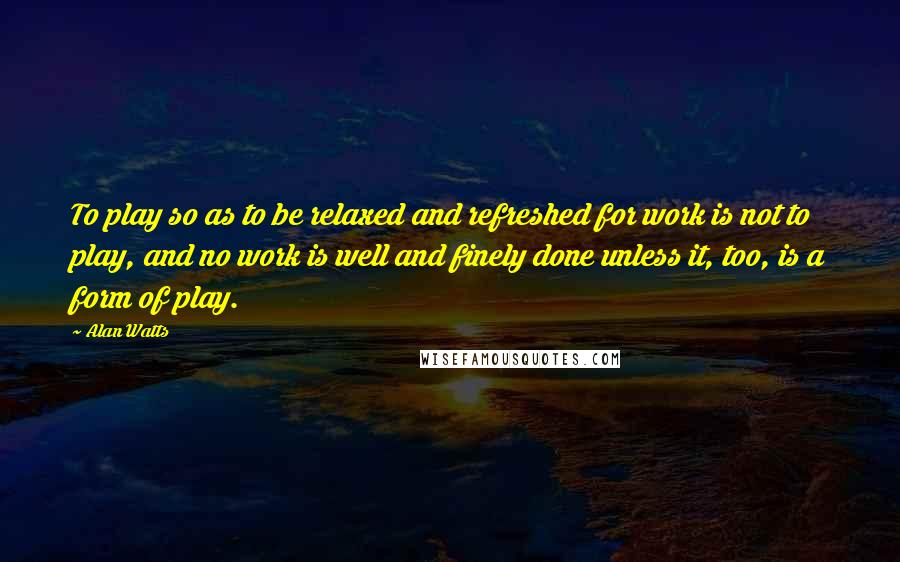 Alan Watts Quotes: To play so as to be relaxed and refreshed for work is not to play, and no work is well and finely done unless it, too, is a form of play.