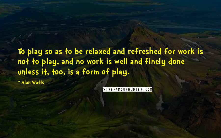 Alan Watts Quotes: To play so as to be relaxed and refreshed for work is not to play, and no work is well and finely done unless it, too, is a form of play.