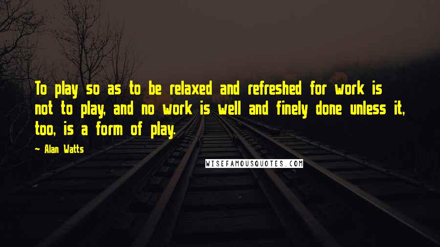 Alan Watts Quotes: To play so as to be relaxed and refreshed for work is not to play, and no work is well and finely done unless it, too, is a form of play.