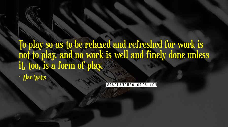 Alan Watts Quotes: To play so as to be relaxed and refreshed for work is not to play, and no work is well and finely done unless it, too, is a form of play.