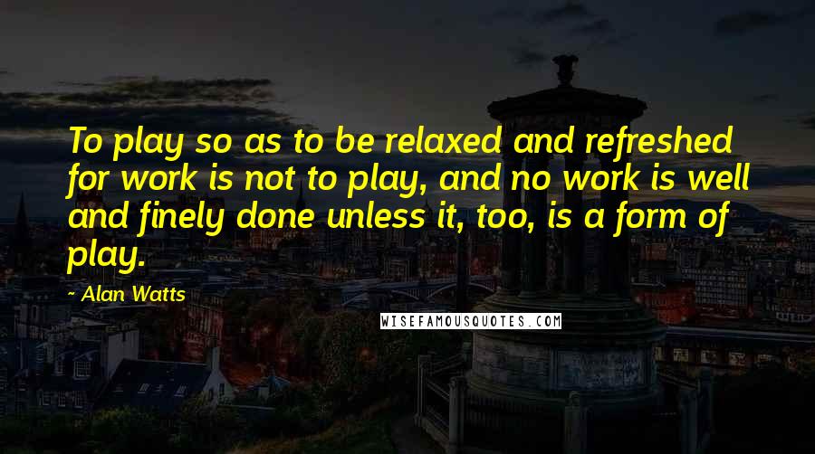 Alan Watts Quotes: To play so as to be relaxed and refreshed for work is not to play, and no work is well and finely done unless it, too, is a form of play.