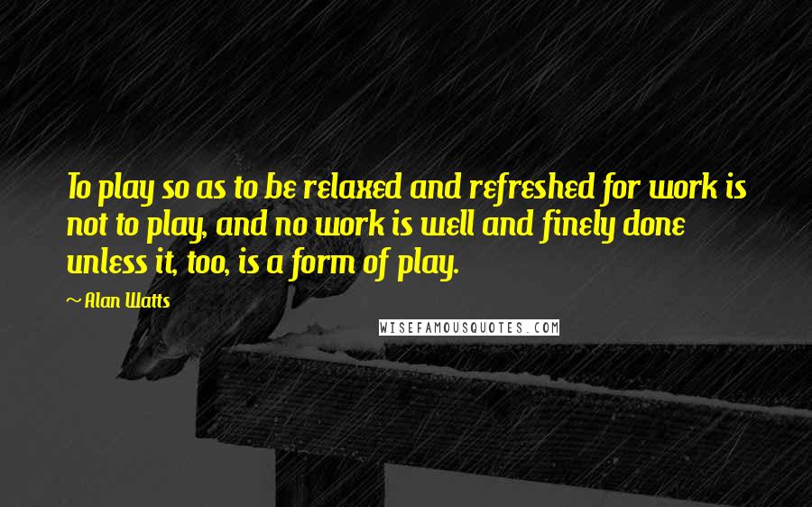 Alan Watts Quotes: To play so as to be relaxed and refreshed for work is not to play, and no work is well and finely done unless it, too, is a form of play.