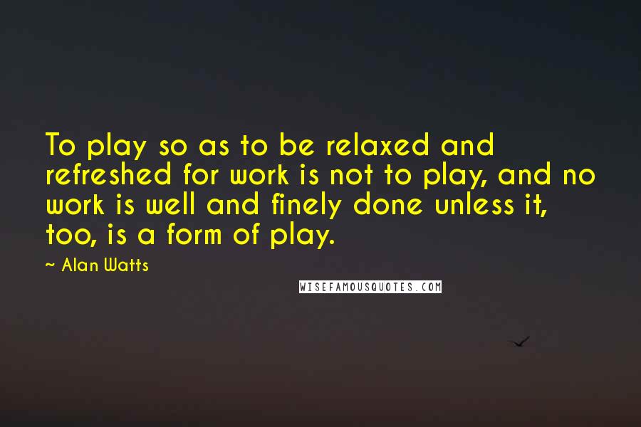 Alan Watts Quotes: To play so as to be relaxed and refreshed for work is not to play, and no work is well and finely done unless it, too, is a form of play.