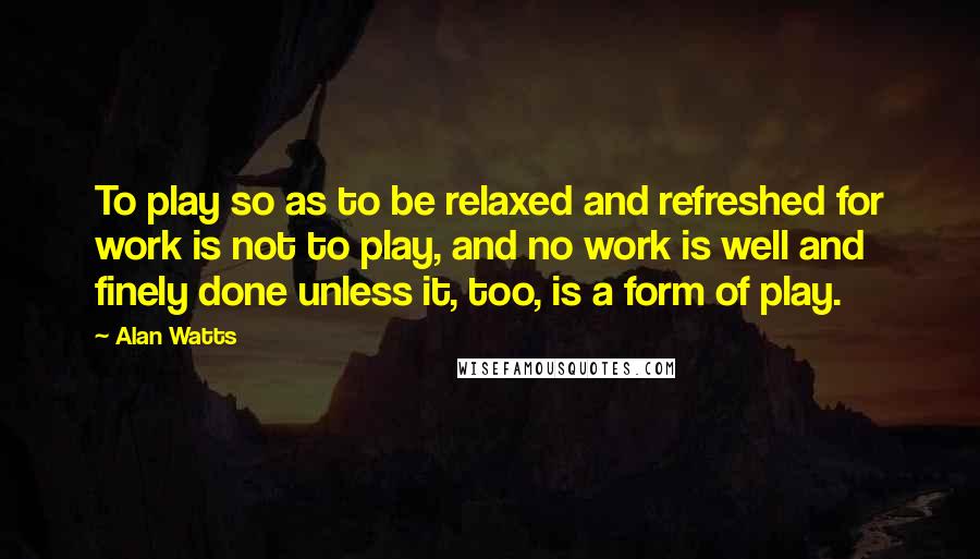 Alan Watts Quotes: To play so as to be relaxed and refreshed for work is not to play, and no work is well and finely done unless it, too, is a form of play.