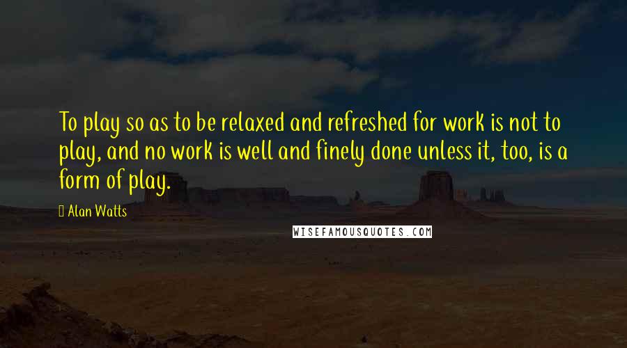 Alan Watts Quotes: To play so as to be relaxed and refreshed for work is not to play, and no work is well and finely done unless it, too, is a form of play.
