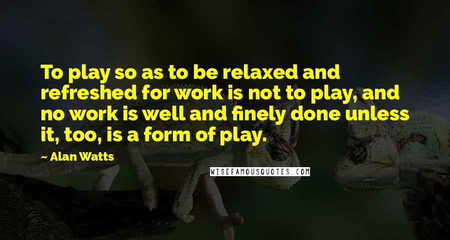 Alan Watts Quotes: To play so as to be relaxed and refreshed for work is not to play, and no work is well and finely done unless it, too, is a form of play.